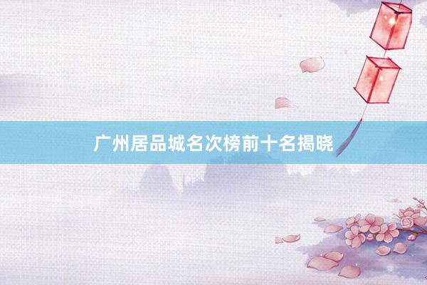 广州居品城名次榜前十名揭晓